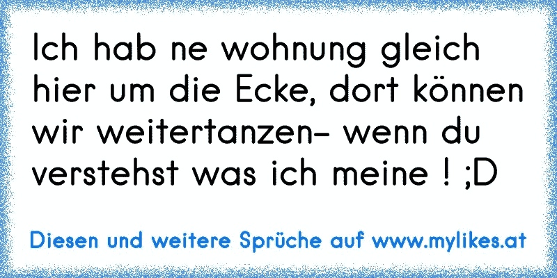 Ich hab ne wohnung gleich hier um die Ecke, dort können wir weitertanzen- wenn du verstehst was ich meine ! ;D
