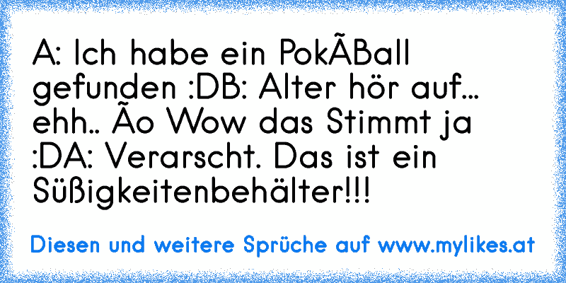 A: Ich habe ein PokéBall gefunden :D
B: Alter hör auf... ehh.. ôo Wow das Stimmt ja :D
A: Verarscht. Das ist ein Süßigkeitenbehälter!!!
