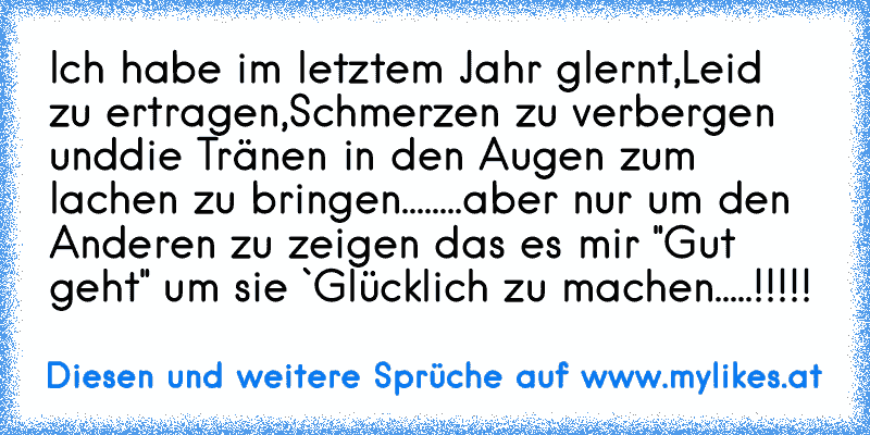 Ich habe im letztem Jahr glernt,
Leid zu ertragen,
Schmerzen zu verbergen und
die Tränen in den Augen zum lachen zu bringen....
....aber nur um den Anderen zu zeigen das es mir "Gut geht" um sie `Glücklich zu machen.....!!!!!
