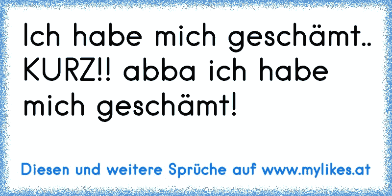 Ich habe mich geschämt.. KURZ!! abba ich habe mich geschämt!
