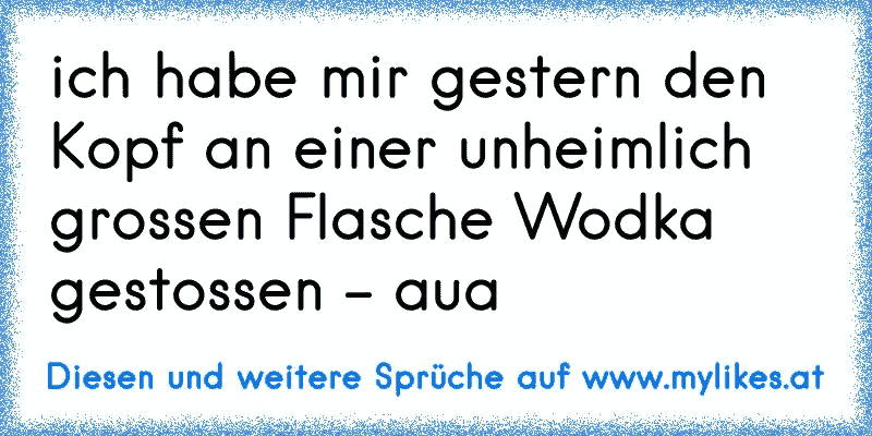 ich habe mir gestern den Kopf an einer unheimlich grossen Flasche Wodka gestossen - aua
