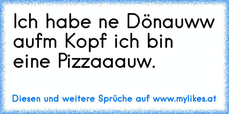 Ich habe ne Dönauww aufm Kopf ich bin eine Pizzaaauw.
