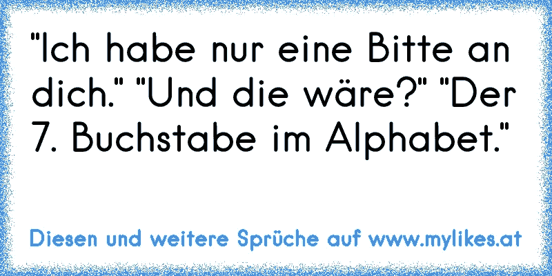 "Ich habe nur eine Bitte an dich." "Und die wäre?" "Der 7. Buchstabe im Alphabet."
