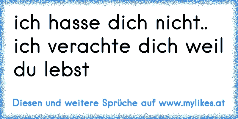 ich hasse dich nicht.. ich verachte dich weil du lebst☺
