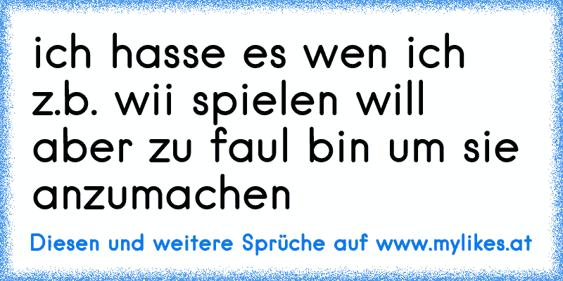 ich hasse es wen ich z.b. wii spielen will aber zu faul bin um sie anzumachen
