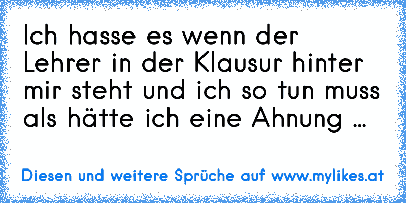 Ich hasse es wenn der Lehrer in der Klausur hinter mir steht und ich so tun muss als hätte ich eine Ahnung ...
