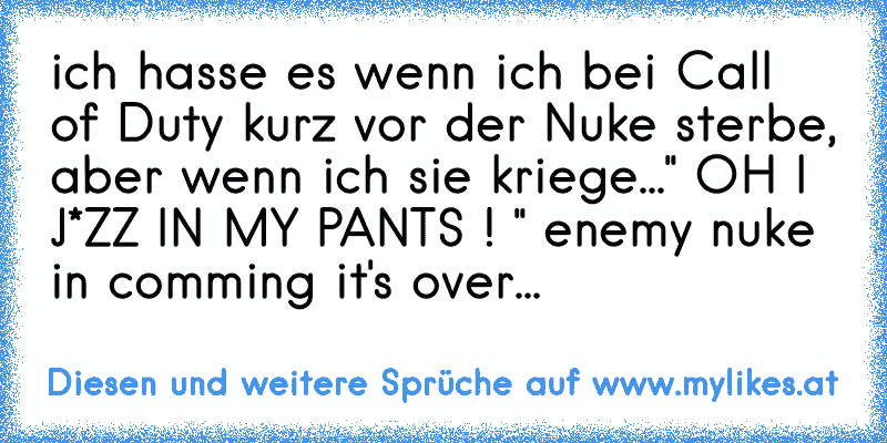 ich hasse es wenn ich bei Call of Duty kurz vor der Nuke sterbe, aber wenn ich sie kriege...
" OH I J*ZZ IN MY PANTS ! " 
enemy nuke in comming it's over...
