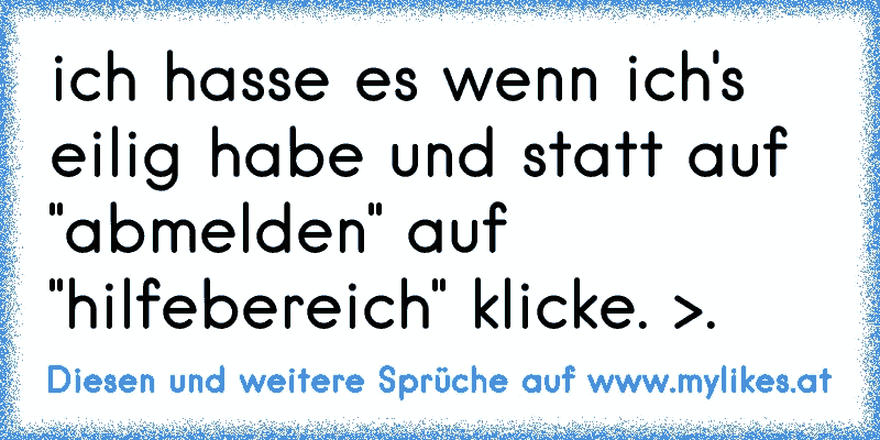 ich hasse es wenn ich's eilig habe und statt auf "abmelden" auf "hilfebereich" klicke. >.