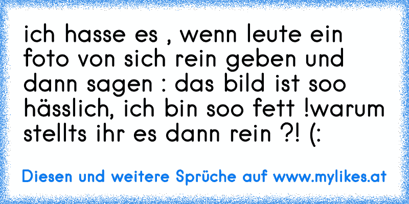 ich hasse es , wenn leute ein foto von sich rein geben und dann sagen : das bild ist soo hässlich, ich bin soo fett !
warum stellts ihr es dann rein ?! (:
