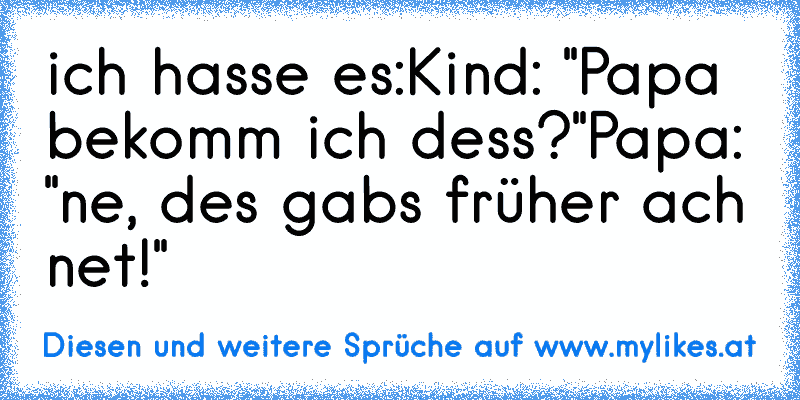 ich hasse es:
Kind: "Papa bekomm ich dess?"
Papa: "ne, des gabs früher ach net!"
