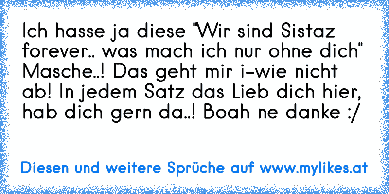 Ich hasse ja diese "Wir sind Sistaz forever.. was mach ich nur ohne dich" Masche..! Das geht mir i-wie nicht ab! In jedem Satz das Lieb dich hier, hab dich gern da..! Boah ne danke :/
