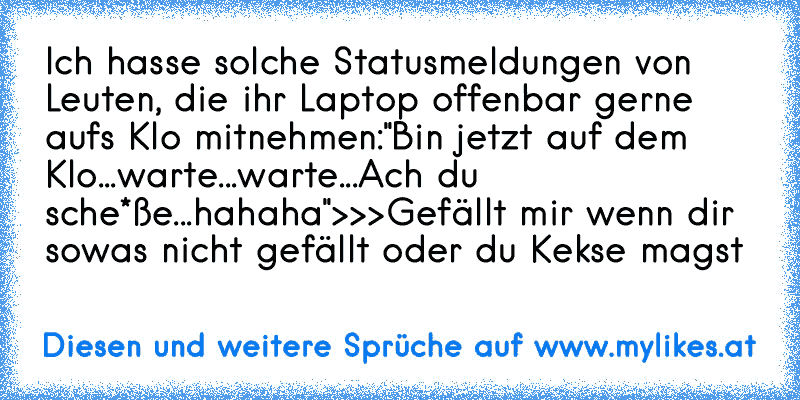 Ich hasse solche Statusmeldungen von Leuten, die ihr Laptop offenbar gerne aufs Klo mitnehmen:
"Bin jetzt auf dem Klo...
warte...
warte...
Ach du sche*ße...hahaha"
>>>Gefällt mir wenn dir sowas nicht gefällt oder du Kekse magst
