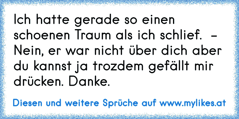 Ich hatte gerade so einen schoenen Traum als ich schlief.  - Nein, er war nicht über dich aber du kannst ja trozdem gefällt mir drücken. Danke.
