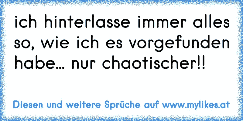 ich hinterlasse immer alles so, wie ich es vorgefunden habe... nur chaotischer!!
