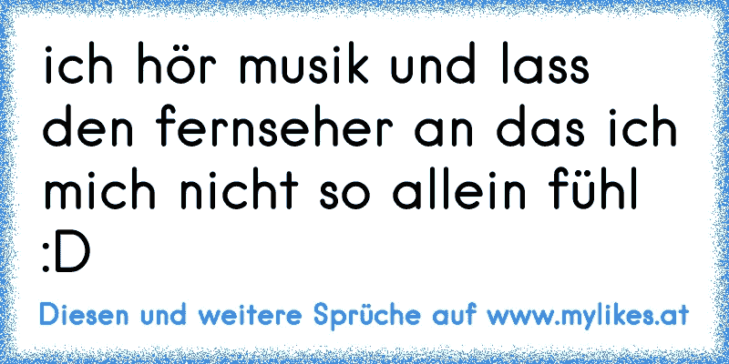 ich hör musik und lass den fernseher an das ich mich nicht so allein fühl :D
