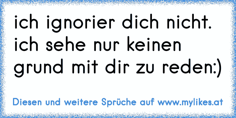 ich ignorier dich nicht. ich sehe nur keinen grund mit dir zu reden:)
