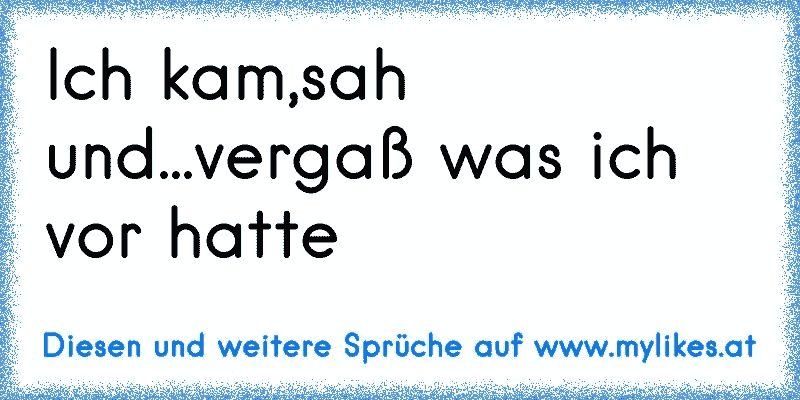 Ich kam,sah und...vergaß was ich vor hatte
