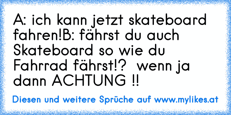 A: ich kann jetzt skateboard fahren!
B: fährst du auch Skateboard so wie du Fahrrad fährst!?  wenn ja  dann ACHTUNG !!
