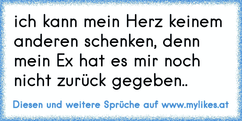 ich kann mein Herz keinem anderen schenken, denn mein Ex hat es mir noch nicht zurück gegeben..
