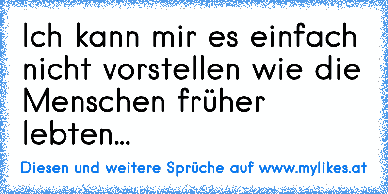 Ich kann mir es einfach nicht vorstellen wie die Menschen früher lebten...
