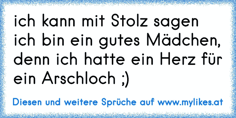 ich kann mit Stolz sagen ich bin ein gutes Mädchen, denn ich hatte ein Herz für ein Arschloch ;)
