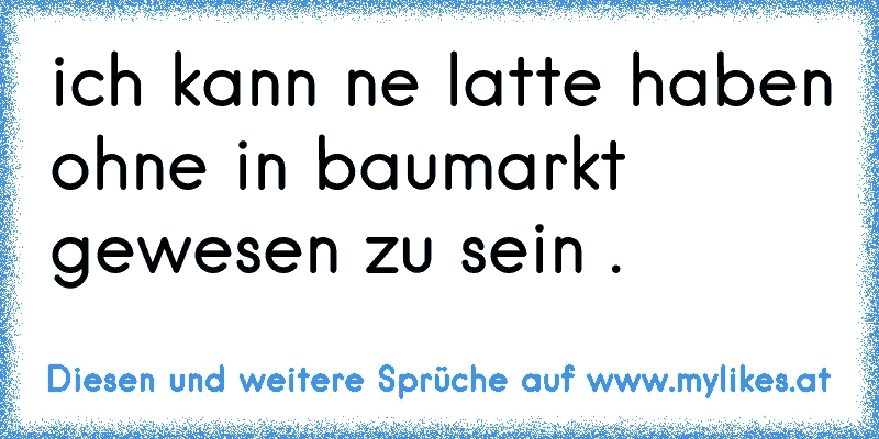 ich kann ne latte haben ohne in baumarkt gewesen zu sein .
