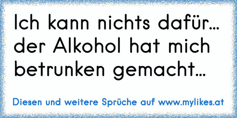 Ich kann nichts dafür... der Alkohol hat mich betrunken gemacht...
