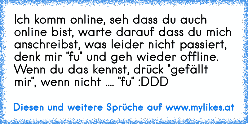 Ich komm online, seh dass du auch online bist, warte darauf dass du mich anschreibst, was leider nicht passiert, denk mir "fu" und geh wieder offline. 
Wenn du das kennst, drück "gefällt mir", wenn nicht .... "fu" :DDD
