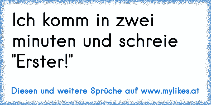 Ich komm in zwei minuten und schreie "Erster!"
