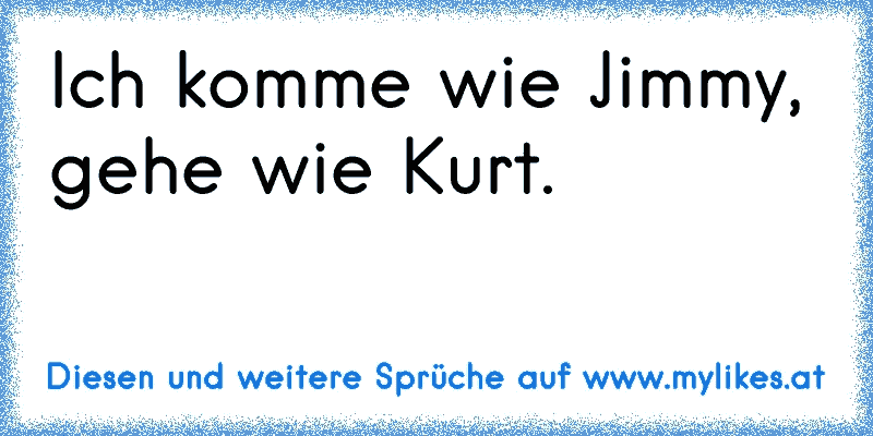 Ich komme wie Jimmy, gehe wie Kurt.
