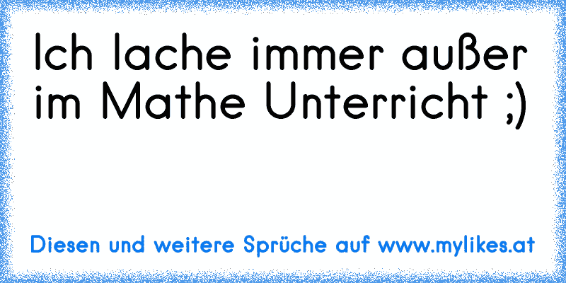 Ich lache immer außer im Mathe Unterricht ;)
