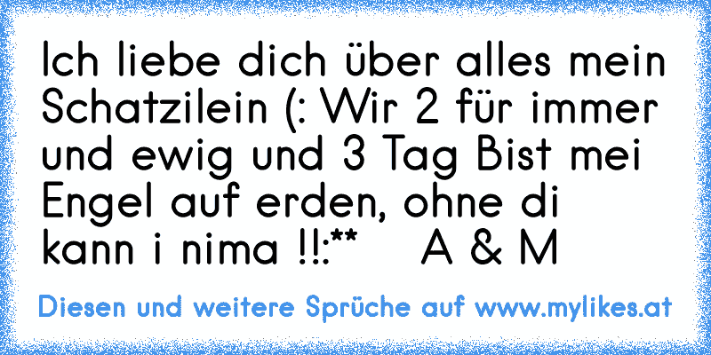 Ich liebe dich über alles mein Schatzilein (: Wir 2 für immer und ewig und 3 Tag ♥
Bist mei Engel auf erden, ohne di kann i nima !!
:**  ♥  A & M ♥
