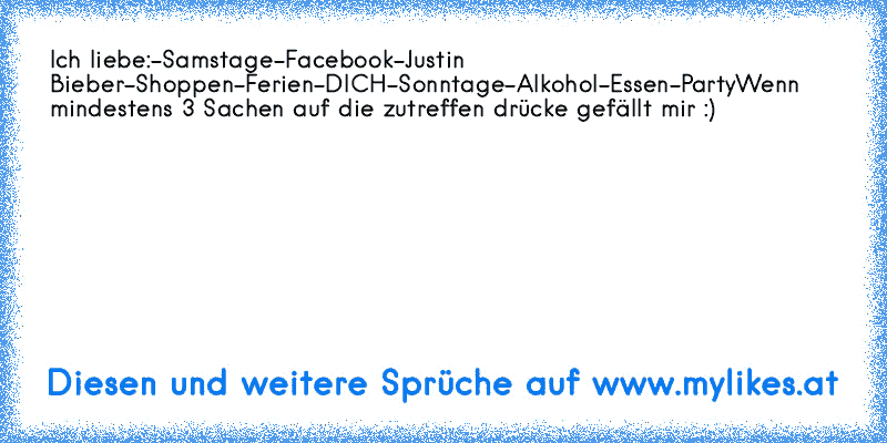 Ich liebe:
-Samstage
-Facebook
-Justin Bieber
-Shoppen
-Ferien
-DICH
-Sonntage
-Alkohol
-Essen
-Party
Wenn mindestens 3 Sachen auf die zutreffen drücke gefällt mir :) ♥
