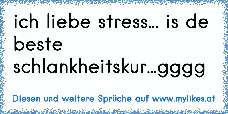 ich liebe stress... is de beste schlankheitskur...gggg
