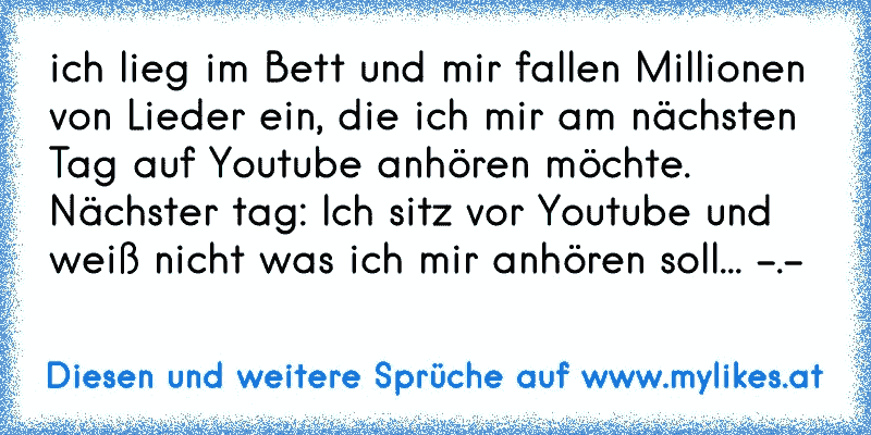 ich lieg im Bett und mir fallen Millionen von Lieder ein, die ich mir am nächsten Tag auf Youtube anhören möchte. Nächster tag: Ich sitz vor Youtube und weiß nicht was ich mir anhören soll... -.-
