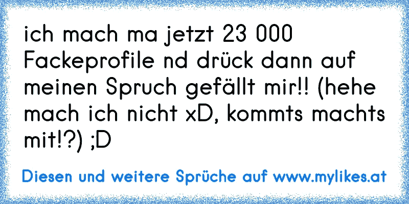 ich mach ma jetzt 23 000 Fackeprofile nd drück dann auf meinen Spruch gefällt mir!! (hehe mach ich nicht xD, kommts machts mit!?) ;D
