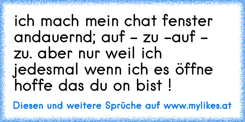 ich mach mein chat fenster andauernd; auf - zu -auf - zu. aber nur weil ich jedesmal wenn ich es öffne hoffe das du on bist ! ♥
