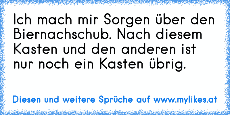 Ich mach mir Sorgen über den Biernachschub. Nach diesem Kasten und den anderen ist nur noch ein Kasten übrig.
