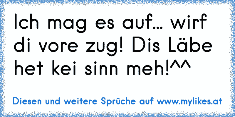 Ich mag es auf... wirf di vore zug! Dis Läbe het kei sinn meh!^^
