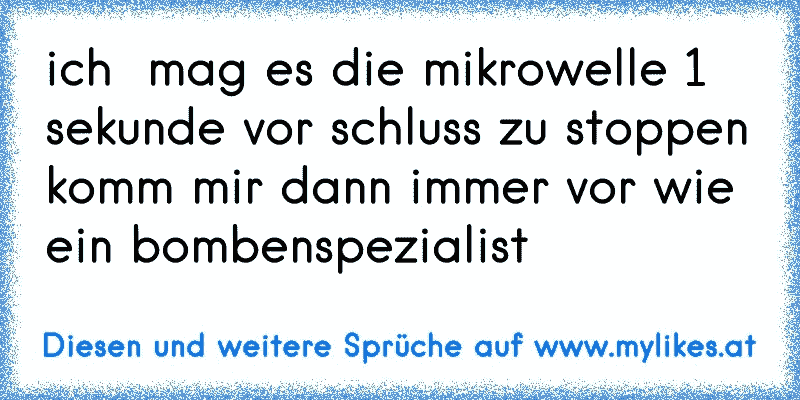 ich  mag es die mikrowelle 1 sekunde vor schluss zu stoppen
komm mir dann immer vor wie ein bombenspezialist
