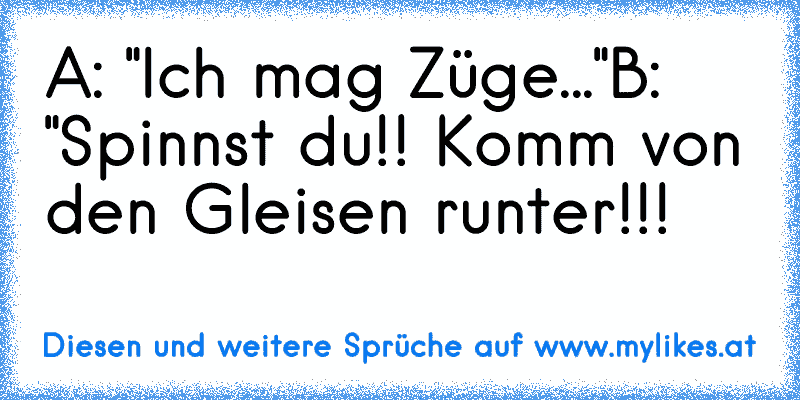 A: "Ich mag Züge..."
B: "Spinnst du!! Komm von den Gleisen runter!!!
