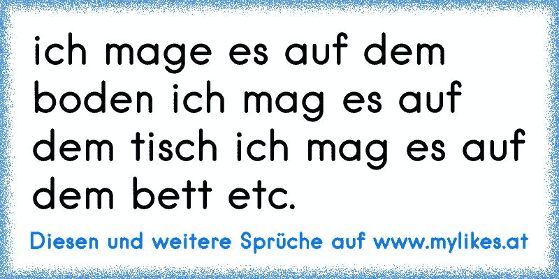 ich mage es auf dem boden ich mag es auf dem tisch ich mag es auf dem bett etc.
