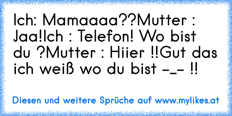 Ich: Mamaaaa??
Mutter : Jaa!
Ich : Telefon! Wo bist du ?
Mutter : Hiier !!
Gut das ich weiß wo du bist -_- !!
