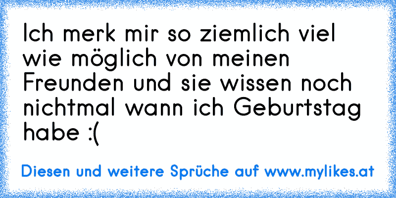 Ich merk mir so ziemlich viel wie möglich von meinen Freunden und sie wissen noch nichtmal wann ich Geburtstag habe :(
