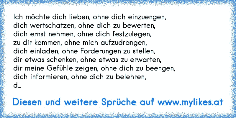 Ich möchte dich lieben, ohne dich einzuengen,
dich wertschätzen, ohne dich zu bewerten,
dich ernst nehmen, ohne dich festzulegen,
zu dir kommen, ohne mich aufzudrängen,
dich einladen, ohne Forderungen zu stellen,
dir etwas schenken, ohne etwas zu erwarten,
dir meine Gefühle zeigen, ohne dich zu beengen,
dich informieren, ohne dich zu belehren,
d...