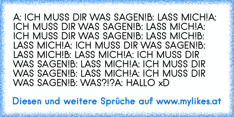 A: ICH MUSS DIR WAS SAGEN!
B: LASS MICH!
A: ICH MUSS DIR WAS SAGEN!
B: LASS MICH!
A: ICH MUSS DIR WAS SAGEN!
B: LASS MICH!
B: LASS MICH!
A: ICH MUSS DIR WAS SAGEN!
B: LASS MICH!
B: LASS MICH!
A: ICH MUSS DIR WAS SAGEN!
B: LASS MICH!
A: ICH MUSS DIR WAS SAGEN!
B: LASS MICH!
A: ICH MUSS DIR WAS SAGEN!
B: WAS?!?
A: HALLO xD
