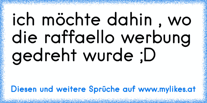 ich möchte dahin , wo die raffaello werbung gedreht wurde ;D
