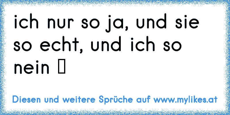 ich nur so ja, und sie so echt, und ich so nein ツ
