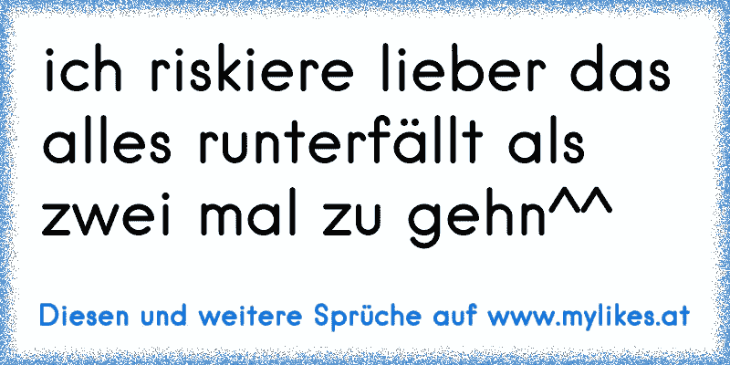 ich riskiere lieber das alles runterfällt als zwei mal zu gehn^^
