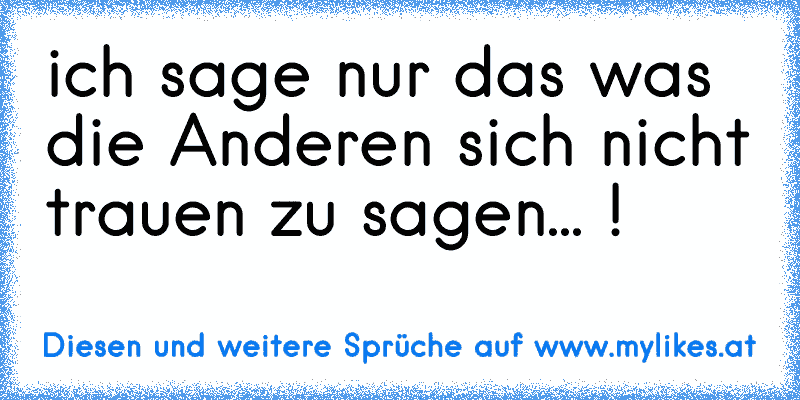 ich sage nur das was die Anderen sich nicht trauen zu sagen... !
